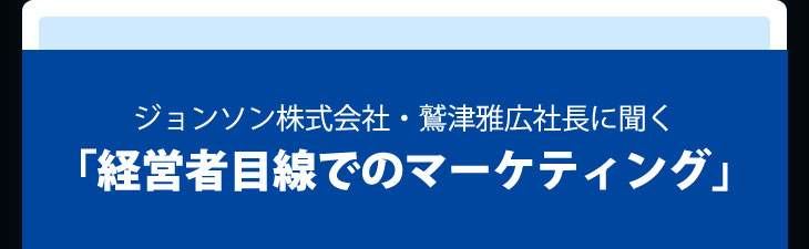 ジョンソン株式会社・鷲津雅広社長に聞く「経営者目線でのマーケティング」